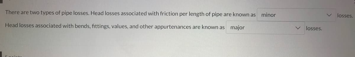 There are two types of pipe losses. Head losses associated with friction per length of pipe are known as minor
Head losses associated with bends, fittings, values, and other appurtenances are known as major
V losses.
losses.