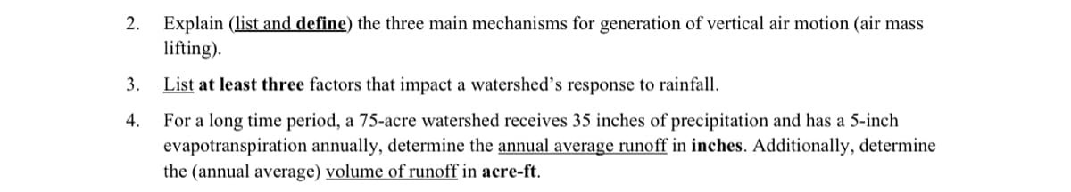 2. Explain (list and define) the three main mechanisms for generation of vertical air motion (air mass
lifting).
3.
4.
List at least three factors that impact a watershed's response to rainfall.
For a long time period, a 75-acre watershed receives 35 inches of precipitation and has a 5-inch
evapotranspiration annually, determine the annual average runoff in inches. Additionally, determine
the (annual average) volume of runoff in acre-ft.