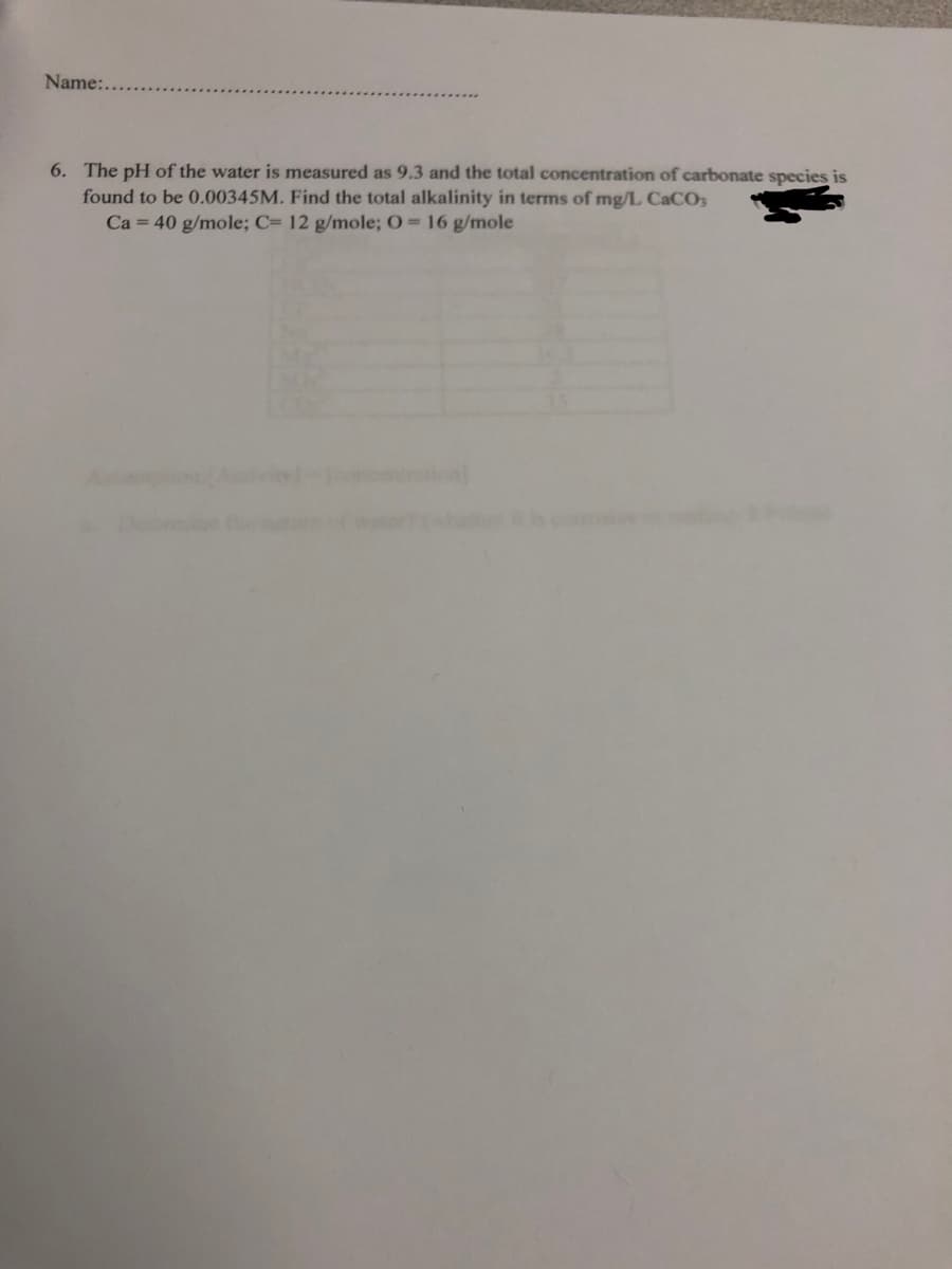Name:...
6. The pH of the water is measured as 9.3 and the total concentration of carbonate species is
found to be 0.00345M. Find the total alkalinity in terms of mg/L CaCO3
Ca = 40 g/mole; C= 12 g/mole; O = 16 g/mole
