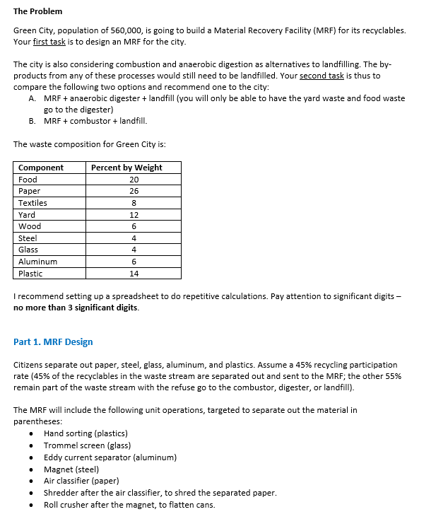 The Problem
Green City, population of 560,000, is going to build a Material Recovery Facility (MRF) for its recyclables.
Your first task is to design an MRF for the city.
The city is also considering combustion and anaerobic digestion as alternatives to landfilling. The by-
products from any of these processes would still need to be landfilled. Your second task is thus to
compare the following two options and recommend one to the city:
A. MRF + anaerobic digester + landfill (you will only be able to have the yard waste and food waste
go to the digester)
B. MRF + combustor + landfill.
The waste composition for Green City is:
Component
Percent by Weight
Food
20
Paper
26
Textiles
8
Yard
12
Wood
6
Steel
4
Glass
4
Aluminum
Plastic
6
14
I recommend setting up a spreadsheet to do repetitive calculations. Pay attention to significant digits -
no more than 3 significant digits.
Part 1. MRF Design
Citizens separate out paper, steel, glass, aluminum, and plastics. Assume a 45% recycling participation
rate (45% of the recyclables in the waste stream are separated out and sent to the MRF; the other 55%
remain part of the waste stream with the refuse go to the combustor, digester, or landfill).
The MRF will include the following unit operations, targeted to separate out the material in
parentheses:
Hand sorting (plastics)
• Trommel screen (glass)
•
Eddy current separator (aluminum)
Magnet (steel)
Air classifier (paper)
Shredder after the air classifier, to shred the separated paper.
•
Roll crusher after the magnet, to flatten cans.