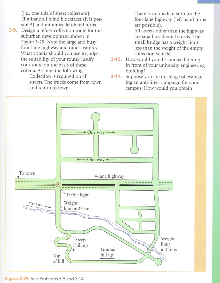 (i.e., one side of street collection).
Eliminate all blind blockfaces (it is pos-
sible!) and minimize left-hand turns.
3-9. Design a refuse collection route for the
suburban development shown in
Figure 3-29. Note the large and busy
four-lane highway and other features.
What criteria should you use to judge
the suitability of your route? Justify
your route on the basis of these
criteria. Assume the following:
Collection is required on all
streets. The trucks come from town
and return to town.
To town
Stream-
Top
of hill
One way
Traffic light
Weight
limit= 24 tons
One way
Figure 3-29 See Problems 3-9 and 3-14.
Steep
hill up
There is no median strip on the
four-lane highway (left-hand turns
are possible).
All streets other than the highway
are small residential streets. The
small bridge has a weight limit
less than the weight of the empty
collection vehicle.
3-10. How would you discourage littering
in front of your university engineering
building?
3-11. Suppose you are in charge of evaluat-
ing an anti-litter campaign for your
campus. How would you obtain
4-lane highway
Gradual
hill up
Weight
limit
= 2 tons