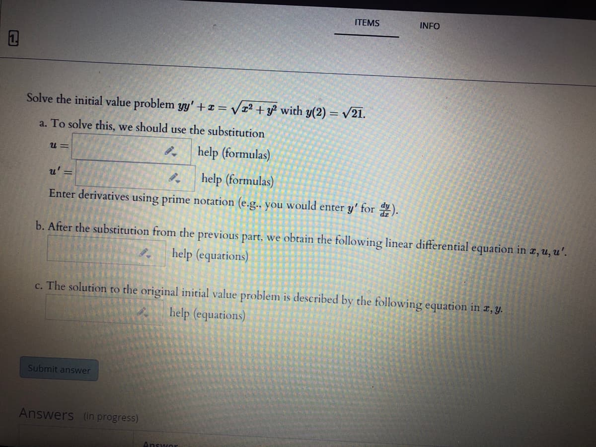 ITEMS
INFO
Solve the initial value problem yy'+¤ = /x² + y² with y(2) = v21.
a. To solve this, we should use the substitution
help (formulas)
U =
u' =
help (formulas)
Enter derivatives using prime notation (e.g.. you would enter y' for ).
b. After the substitution from the previous part, we obtain the following linear differential equation in x, u, u'.
help (equations)
c. The solution to the original initial value problem is described by the following equation in r, y.
help (equations)
Submit answer
Answers (in progress)
Answor
