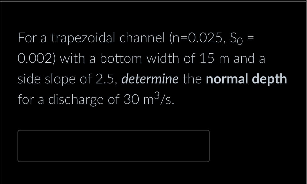 For a trapezoidal channel (n=0.025, So
0.002) with a bottom width of 15 m and a
side slope of 2.5, determine the normal depth
for a discharge of 30 m³/s.
=