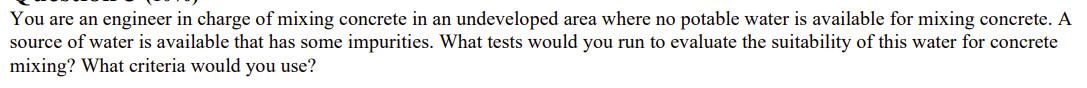 You are an engineer in charge of mixing concrete in an undeveloped area where no potable water is available for mixing concrete. A
source of water is available that has some impurities. What tests would you run to evaluate the suitability of this water for concrete
mixing? What criteria would you use?