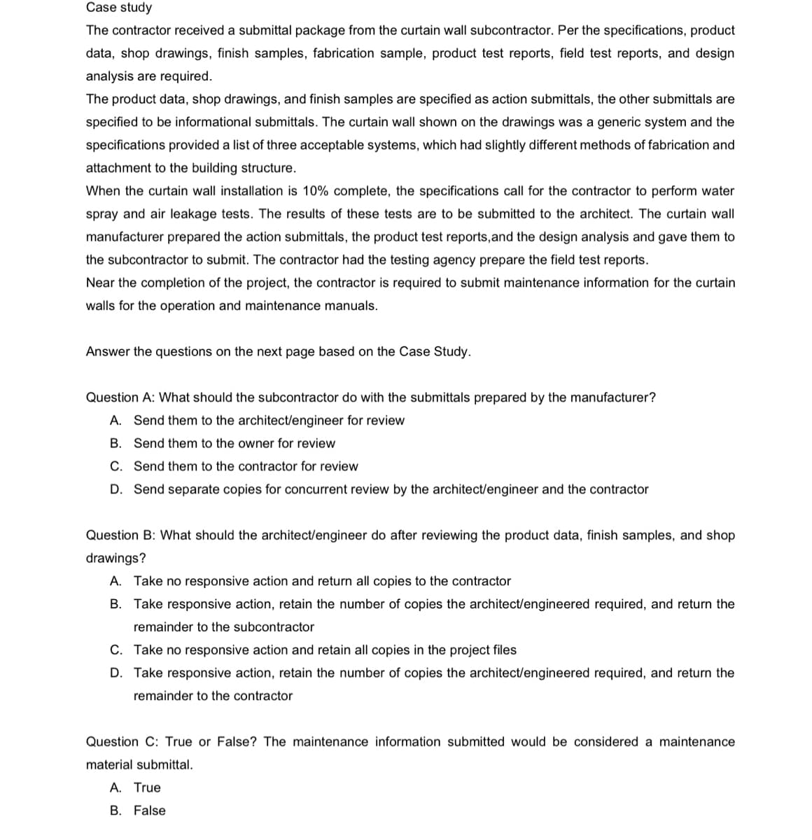 Case study
The contractor received a submittal package from the curtain wall subcontractor. Per the specifications, product
data, shop drawings, finish samples, fabrication sample, product test reports, field test reports, and design
analysis are required.
The product data, shop drawings, and finish samples are specified as action submittals, the other submittals are
specified to be informational submittals. The curtain wall shown on the drawings was a generic system and the
specifications provided a list of three acceptable systems, which had slightly different methods of fabrication and
attachment to the building structure.
When the curtain wall installation is 10% complete, the specifications call for the contractor to perform water
spray and air leakage tests. The results of these tests are to be submitted to the architect. The curtain wall
manufacturer prepared the action submittals, the product test reports, and the design analysis and gave them to
the subcontractor to submit. The contractor had the testing agency prepare the field test reports.
Near the completion of the project, the contractor is required to submit maintenance information for the curtain
walls for the operation and maintenance manuals.
Answer the questions on the next page based on the Case Study.
Question A: What should the subcontractor do with the submittals prepared by the manufacturer?
A. Send them to the architect/engineer for review
B. Send them to the owner for review
C. Send them to the contractor for review
D. Send separate copies for concurrent review by the architect/engineer and the contractor
Question B: What should the architect/engineer do after reviewing the product data, finish samples, and shop
drawings?
A. Take no responsive action and return all copies to the contractor
B. Take responsive action, retain the number of copies the architect/engineered required, and return the
remainder to the subcontractor
C. Take no responsive action and retain all copies in the project files
D. Take responsive action, retain the number of copies the architect/engineered required, and return the
remainder to the contractor
Question C: True or False? The maintenance information submitted would be considered a maintenance
material submittal.
A. True
B. False