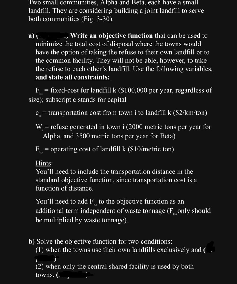 Two small communities, Alpha and Beta, each have a small
landfill. They are considering building a joint landfill to serve
both communities (Fig. 3-30).
a)
, Write an objective function that can be used to
minimize the total cost of disposal where the towns would
have the option of taking the refuse to their own landfill or to
the common facility. They will not be able, however, to take
the refuse to each other's landfill. Use the following variables,
and state all constraints:
k.c
F = fixed-cost for landfill k ($100,000 per year, regardless of
size); subscript c stands for capital
c = transportation cost from town i to landfill k ($2/km/ton)
W = refuse generated in town i (2000 metric tons per year for
Alpha, and 3500 metric tons per year for Beta)
F = operating cost of landfill k ($10/metric ton)
Hints:
You'll need to include the transportation distance in the
standard objective function, since transportation cost is a
function of distance.
You'll need to add Fto the objective function as an
additional term independent of waste tonnage (Fonly should
be multiplied by waste tonnage).
b) Solve the objective function for two conditions:
(1) when the towns use their own landfills exclusively and (
G
I
(2) when only the central shared facility is used by both
towns. (..