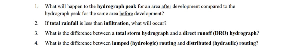 1.
What will happen to the hydrograph peak for an area after development compared to the
hydrograph peak for the same area before development?
2.
If total rainfall is less than infiltration, what will occur?
3. What is the difference between a total storm hydrograph and a direct runoff (DRO) hydrograph?
4. What is the difference between lumped (hydrologic) routing and distributed (hydraulic) routing?