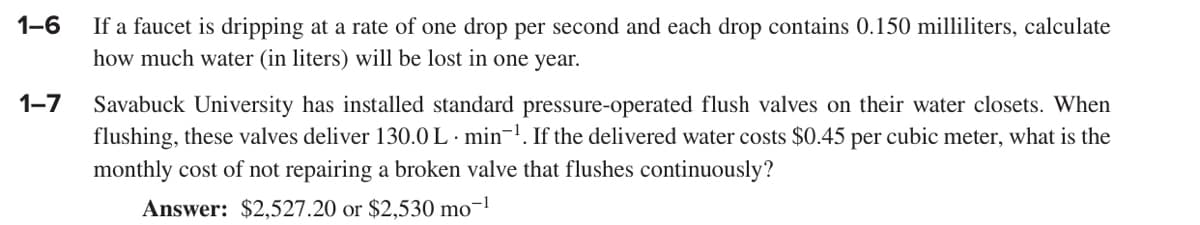 1-6
1-7
If a faucet is dripping at a rate of one drop per second and each drop contains 0.150 milliliters, calculate
how much water (in liters) will be lost in one year.
Savabuck University has installed standard pressure-operated flush valves on their water closets. When
flushing, these valves deliver 130.0 L min-¹. If the delivered water costs $0.45 per cubic meter, what is the
monthly cost of not repairing a broken valve that flushes continuously?
Answer: $2,527.20 or $2,530 mo-¹