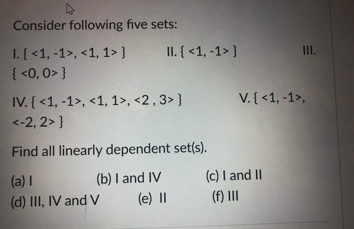 Consider following five sets:
1. { <1, -1>, <1, 1> }
{ <0, 0> }
II. { <1, -1> }
II.
IV. { <1, -1>, <1, 1>, <2 , 3> }
V. { <1, -1>,
<-2, 2> }
Find all linearly dependent set(s).
(a) I
(b) I and IV
(c) I and II
(d) III, IV and V
(e) II
(f) II
