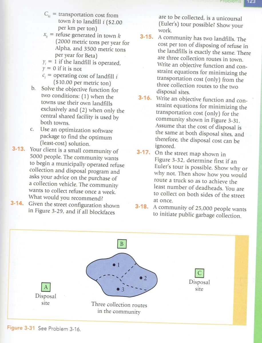 Ctransportation cost from
town k to landfill i ($2.00
per km per ton)
X½
= refuse generated in town k
(2000 metric tons per year for
Alpha, and 3500 metric tons
per year for Beta)
y₁ = 1 if the landfill is operated,
y = 0 if it is not
c;= operating cost of landfill i
($10.00 per metric ton)
b. Solve the objective function for
two conditions: (1) when the
towns use their own landfills
exclusively and (2) when only the
central shared facility is used by
both towns.
C. Use an optimization software
package to find the optimum
(least-cost) solution.
3-13. Your client is a small community of
5000 people. The community wants
to begin a municipally operated refuse
collection and disposal program and
asks your advice on the purchase of
a collection vehicle. The community
wants to collect refuse once a week.
What would you recommend?
3-14. Given the street configuration shown
in Figure 3-29, and if all blockfaces
A
Disposal
site
Figure 3-31 See Problem 3-16.
B
3-15.
A community has two landfills. The
cost per ton of disposing of refuse in
the landfills is exactly the same. There
are three collection routes in town.
Write an objective function and con-
straint equations for minimizing the
transportation cost (only) from the
three collection routes to the two
disposal sites.
3-16. Write an objective function and con-
straint equations for minimizing the
transportation cost (only) for the
community shown in Figure 3-31.
Assume that the cost of disposal is
the same at both disposal sites, and
therefore, the disposal cost can be
ignored.
Problems 123
are to be collected, is a unicoursal
(Euler's) tour possible? Show your
work.
3-17. On the street map shown in
Three collection routes
in the community
Figure 3-32, determine first if an
Euler's tour is possible. Show why or
why not. Then show how you would
route a truck so as to achieve the
least number of deadheads. You are
to collect on both sides of the street
at once.
3-18. A community of 25,000 people wants
to initiate public garbage collection.
с
Disposal
site