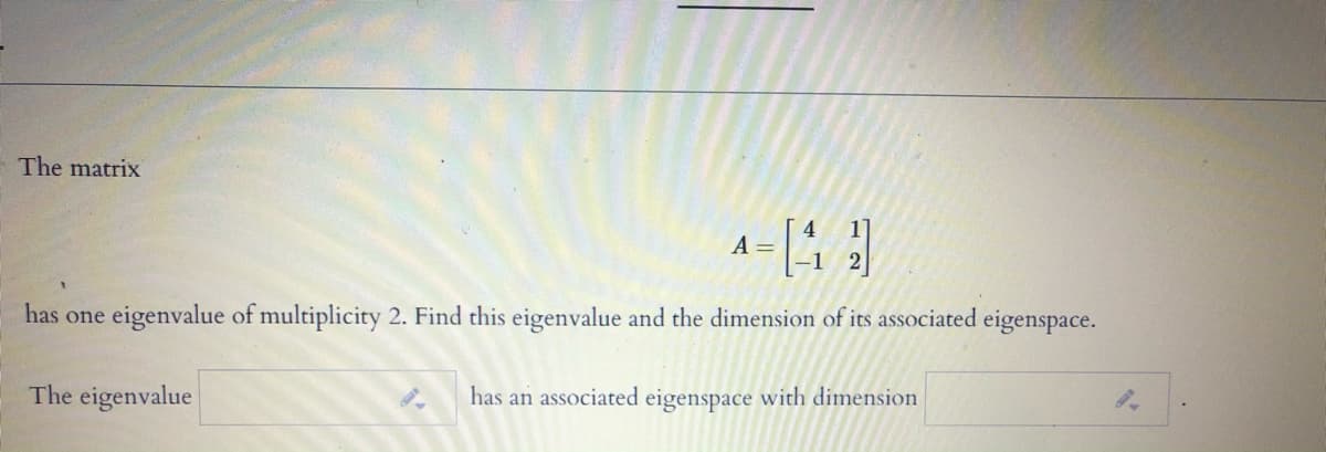 The matrix
A =
has one eigenvalue of multiplicity 2. Find this eigenvalue and the dimension of its associated eigenspace.
The eigenvalue
has an associated eigenspace with dimension
