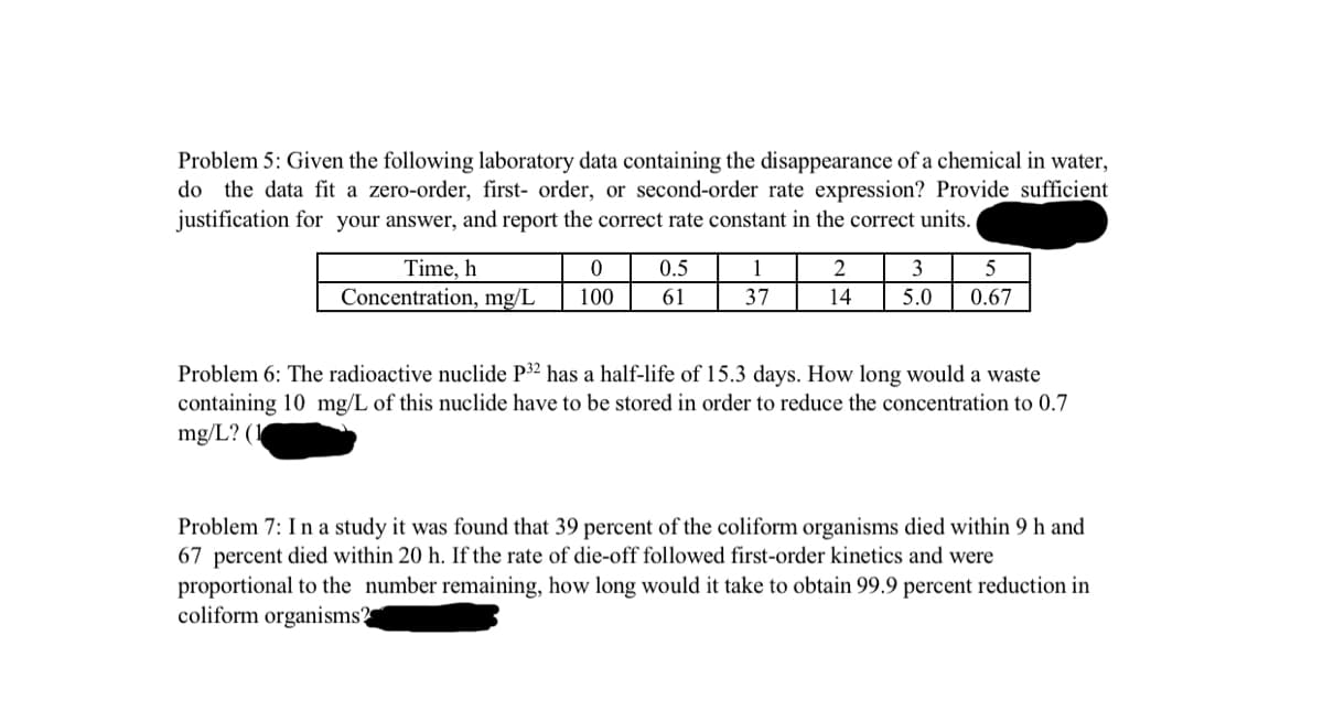 Problem 5: Given the following laboratory data containing the disappearance of a chemical in water,
do the data fit a zero-order, first- order, or second-order rate expression? Provide sufficient
justification for your answer, and report the correct rate constant in the correct units.
Time, h
0
Concentration, mg/L 100
0.5
61
1
37
2
14
3
5
5.0 0.67
Problem 6: The radioactive nuclide P32 has a half-life of 15.3 days. How long would a waste
containing 10 mg/L of this nuclide have to be stored in order to reduce the concentration to 0.7
mg/L? (1
Problem 7: In a study it was found that 39 percent of the coliform organisms died within 9 h and
67 percent died within 20 h. If the rate of die-off followed first-order kinetics and were
proportional to the number remaining, how long would it take to obtain 99.9 percent reduction in
coliform organisms?