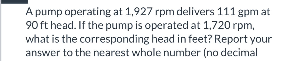 A pump operating at 1,927 rpm delivers 111 gpm at
90 ft head. If the pump is operated at 1,720 rpm,
what is the corresponding head in feet? Report your
answer to the nearest whole number (no decimal