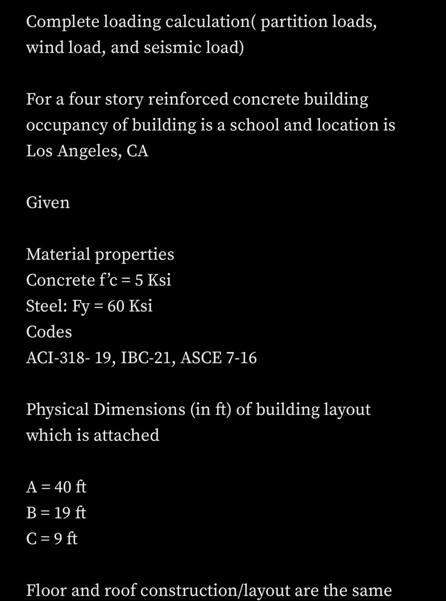 Complete loading calculation( partition loads,
wind load, and seismic load)
For a four story reinforced concrete building
occupancy of building is a school and location is
Los Angeles, CA
Given
Material properties
Concrete f'c = 5 Ksi
Steel: Fy = 60 Ksi
Codes
ACI-318-19, IBC-21, ASCE 7-16
Physical Dimensions (in ft) of building layout
which is attached
A = 40 ft
B = 19 ft
C = 9 ft
Floor and roof construction/layout are the same