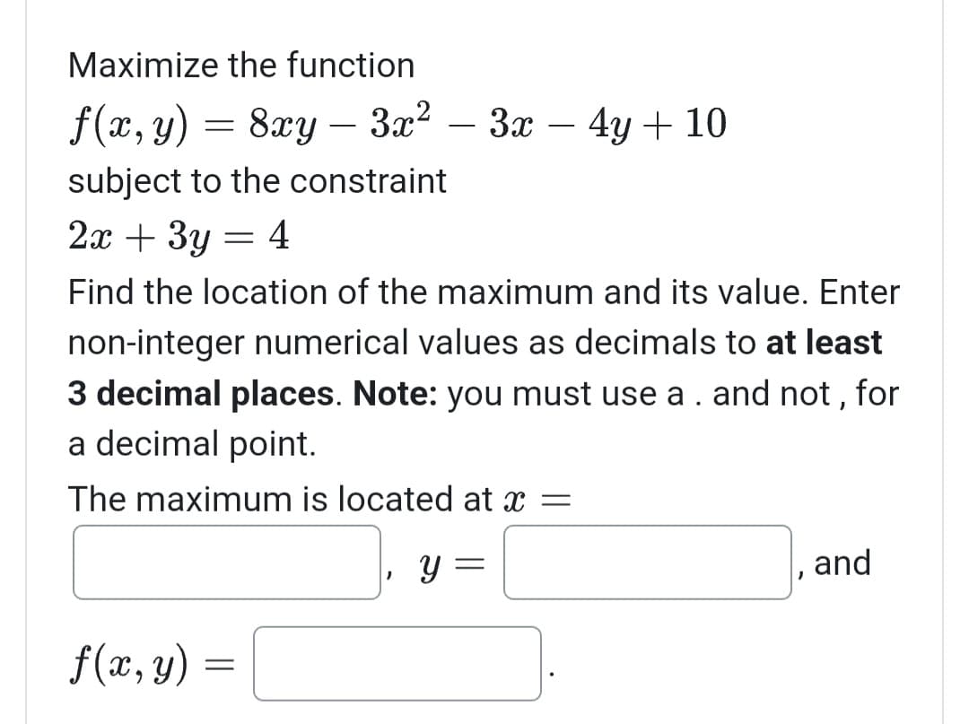 Maximize the function
f(x, y) = 8xy - 3x²-3x - 4y + 10
subject to the constraint
2x + 3y
=
f(x, y)
Find the location of the maximum and its value. Enter
non-integer numerical values as decimals to at least
3 decimal places. Note: you must use a . and not, for
a decimal point.
The maximum is located at x =
Y
4
=
and