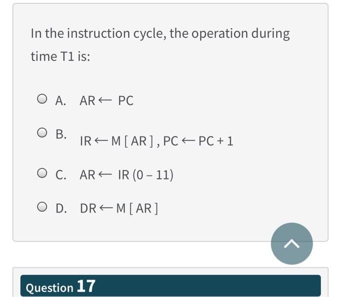 In the instruction cycle, the operation during
time T1 is:
O A. AR E PC
O B.
IREM[AR], PC PC +1
O C. AR IR (0 – 11)
O D. DR E M [ AR]
Question 17
