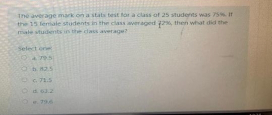 The average mark on a stats test for a class of 25 students was 759%. If
the 15 female students in the class averaged 72%, then what did the
male students in the class average?
Select one
Oa79.5
Ob.82.5
O. 71.5
Od. 63.2
e.79.6
