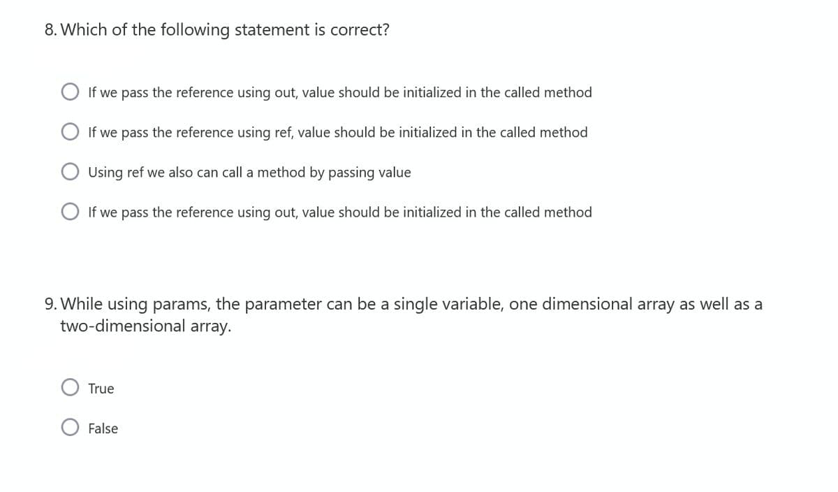 8. Which of the following statement is correct?
If we pass the reference using out, value should be initialized in the called method
If we pass the reference using ref, value should be initialized in the called method
Using ref we also can call a method by passing value
O If we pass the reference using out, value should be initialized in the called method
9. While using params, the parameter can be a single variable, one dimensional array as well as a
two-dimensional array.
True
False
