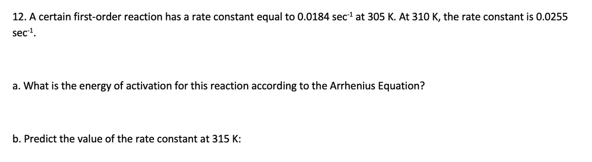 12. A certain first-order reaction has a rate constant equal to 0.0184 sec at 305 K. At 310 K, the rate constant is 0.0255
sec1.
a. What is the energy of activation for this reaction according to the Arrhenius Equation?
b. Predict the value of the rate constant at 315 K:
