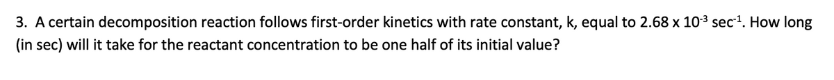 3. A certain decomposition reaction follows first-order kinetics with rate constant, k, equal to 2.68 x 103 sec1. How long
(in sec) will it take for the reactant concentration to be one half of its initial value?
