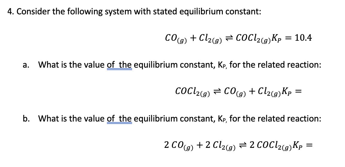 4. Consider the following system with stated equilibrium constant:
COg) + Cl2c9) = CoCl2(9)Kp = 10.4
What is the value of the equilibrium constant, Kp, for the related reaction:
а.
CoCl2) = CO) + Cl2c@)Kp =
b. What is the value of the equilibrium constant, Kp, for the related reaction:
2 CO(g) + 2 Cl2c9) = 2 COCI29)Kp:
