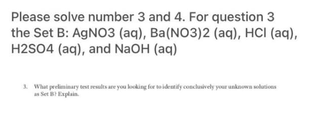 Please solve number 3 and 4. For question 3
the Set B: AgNO3 (aq), Ba(NO3)2 (aq), HCI (aq),
H2SO4 (aq), and NaOH (aq)
3. What preliminary test results are you looking for to identify conclusively your unknown solutions
as Set B? Explain.
