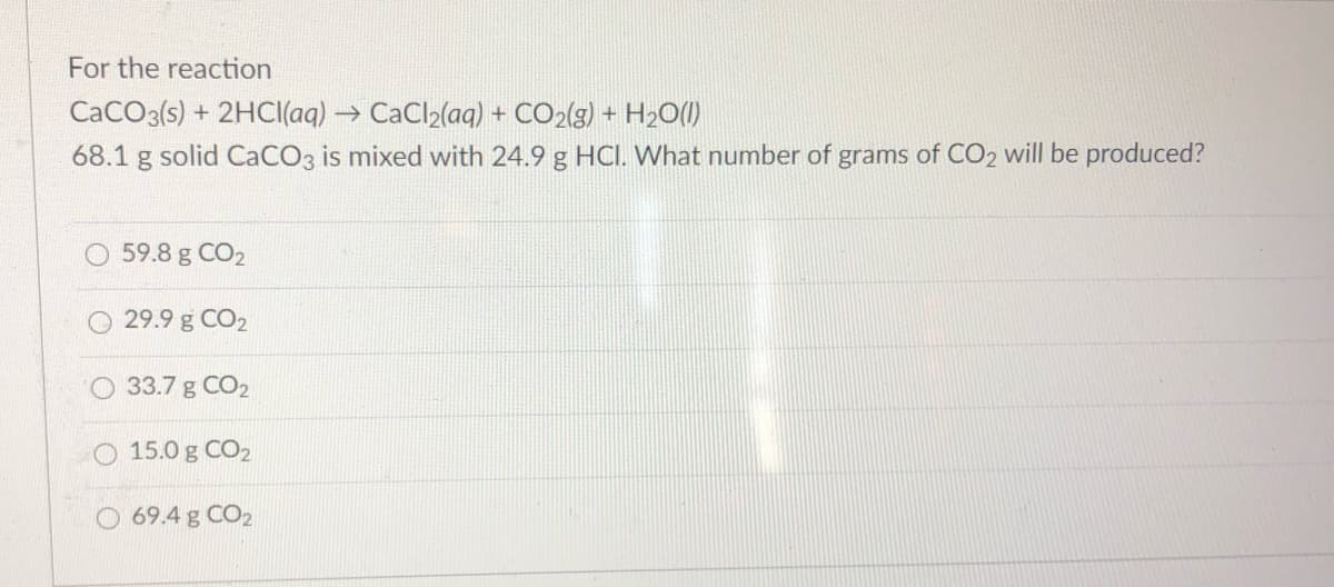 For the reaction
CaCO3(s) + 2HCI(aq) → CaCl2(aq) + CO2(g) + H2O()
68.1 g solid CaCO3 is mixed with 24.9 g HCI. What number of grams of CO2 will be produced?
59.8 g CO2
29.9 g CO2
33.7 g CO2
15.0 g CO2
O 69.4 g CO2
