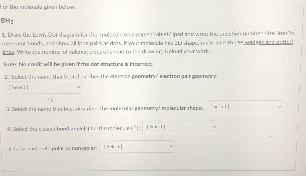 For the molecule given below:
BH3
1. Draw the Lewis Dot diagram for the molecule on a paper/ tablet/ ipad and write the question number. Use lines to
represent bonds, and show all lone pairs as dots. If your molecule has 3D shape, make sure to úse wedges and dotted
lines. Write the number of valence electrons next to the drawing. Upload your work.
Note: No credit will be given if the dot structure is incorrect.
2. Select the name that best describes the electron geometry/ electron pair geometry:
[ Select ]
[ Select ]
3. Select the name that best describes the molecular geometry/molecular shape:
[ Select ]
4. Select the closest bond angle(s) for the molecule (°):
5. Is the molecule polar or non-polar:
[ Select ]
