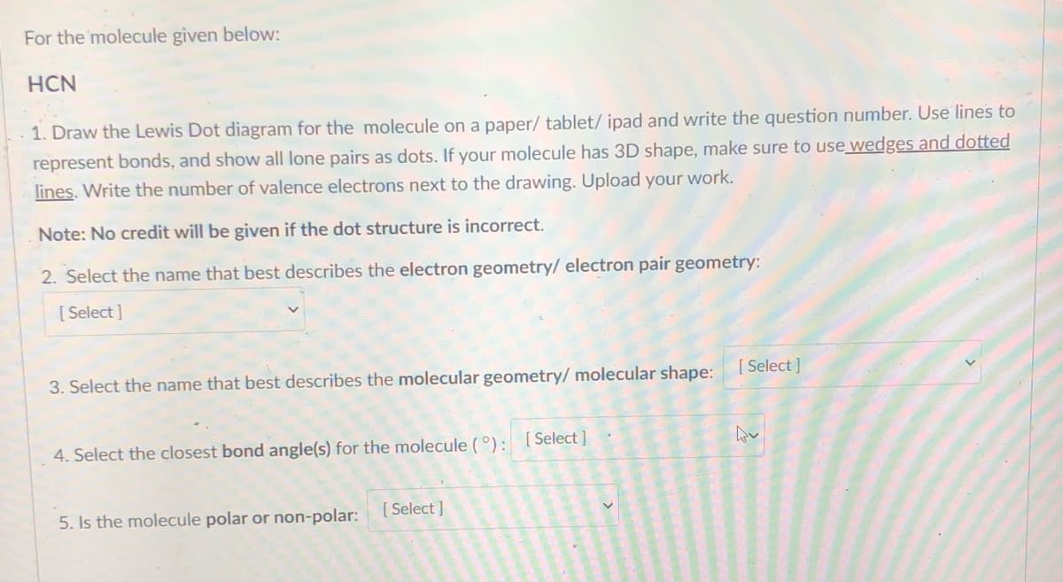 For the molecule given below:
HCN
1. Draw the Lewis Dot diagram for the molecule on a paper/ tablet/ ipad and write the question number. Use lines to
represent bonds, and show all lone pairs as dots. If your molecule has 3D shape, make sure to use wedges and dotted
lines. Write the number of valence electrons next to the drawing. Upload your work.
Note: No credit will be given if the dot structure is incorrect.
2. Select the name that best describes the electron geometry/ electron pair geometry:
[ Select ]
3. Select the name that best describes the molecular geometry/ molecular shape:
[ Select ]
4. Select the closest bond angle(s) for the molecule (°): [ Select ]
5. Is the molecule polar or non-polar:
[ Select]
4.
