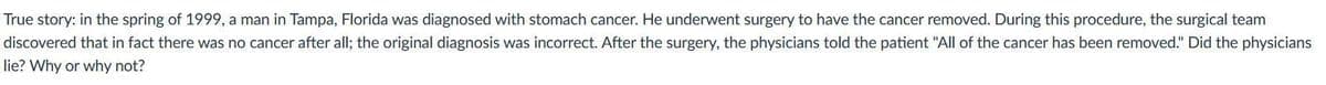 True story: in the spring of 1999, a man in Tampa, Florida was diagnosed with stomach cancer. He underwent surgery to have the cancer removed. During this procedure, the surgical team
discovered that in fact there was no cancer after all; the original diagnosis was incorrect. After the surgery, the physicians told the patient "All of the cancer has been removed." Did the physicians
lie? Why or why not?
