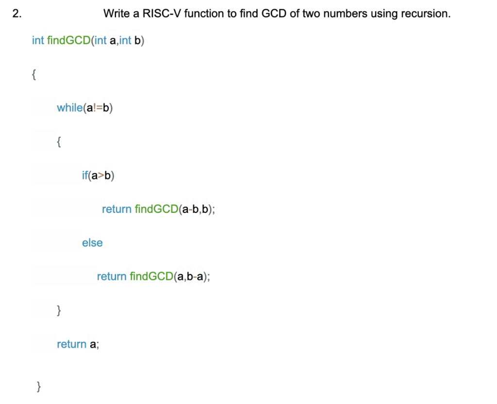 2.
Write a RISC-V function to find GCD of two numbers using recursion.
int findGCD(int a,int b)
{
while(a!=b)
{
if(a>b)
return findGCD(a-b,b);
else
return findGCD(a,b-a);
}
return a;
}
