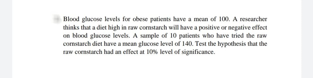 Blood glucose levels for obese patients have a mean of 100. A researcher
thinks that a diet high in raw cornstarch will have a positive or negative effect
on blood glucose levels. A sample of 10 patients who have tried the raw
cornstarch diet have a mean glucose level of 140. Test the hypothesis that the
raw cornstarch had an effect at 10% level of significance.
