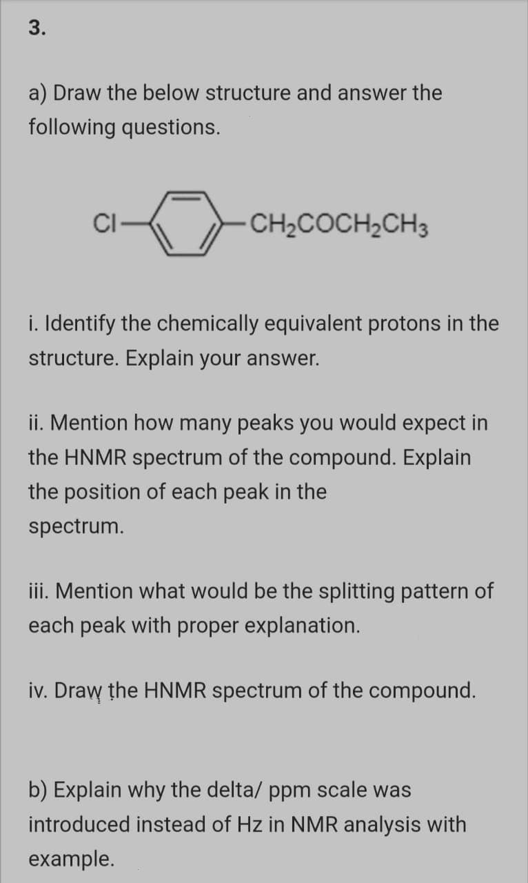 3.
a) Draw the below structure and answer the
following questions.
CI
CH2COCH2CH3
i. Identify the chemically equivalent protons in the
structure. Explain your answer.
ii. Mention how many peaks you would expect in
the HNMR spectrum of the compound. Explain
the position of each peak in the
spectrum.
iii. Mention what would be the splitting pattern of
each peak with proper explanation.
iv. Draw the HNMR spectrum of the compound.
b) Explain why the delta/ ppm scale was
introduced instead of Hz in NMR analysis with
example.
