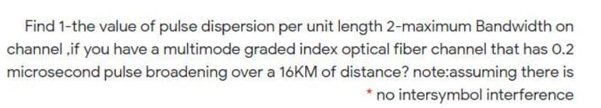 Find 1-the value of pulse dispersion per unit length 2-maximum Bandwidth on
channel ,if you have a multimode graded index optical fiber channel that has 0.2
microsecond pulse broadening over a 16KM of distance? note:assuming there is
* no intersymbol interference
