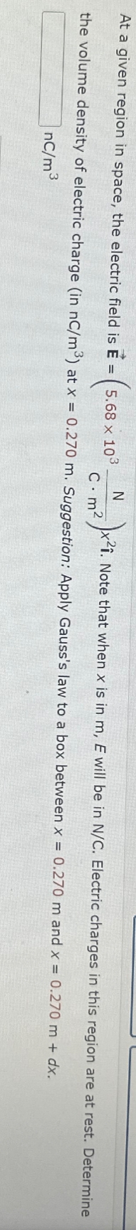 At a given region in space, the electric field is E
N
C.m²
the volume density of electric charge (in nC/m³) at x = 0.270 m. Suggestion: Apply Gauss's law to a box between x = 0.270 m and x = 0.270 m + dx.
nC/m³
= 5.68 x 103
2)x²1. Note that when x is in m, E will be in N/C. Electric charges in this region are at rest. Determine