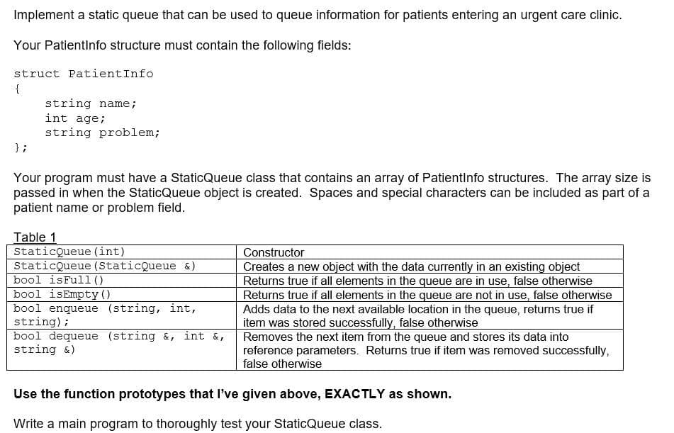 Implement a static queue that can be used to queue information for patients entering an urgent care clinic.
Your Patientinfo structure must contain the following fields:
struct PatientInfo
string name;
int age;
string problem;
} ;
Your program must have a StaticQueue class that contains an array of PatientInfo structures. The array size is
passed in when the StaticQueue object is created. Spaces and special characters can be included as part of a
patient name or problem field.
Table 1
StaticQueue (int)
StaticQueue (StaticQueue &)
bool isFul1()
bool isEmpty ()
Constructor
Creates a new object with the data currently in an existing object
Returns true if all elements in the queue are in use, false otherwise
Returns true if all elements in the queue are not in use, false otherwise
Adds data to the next available location in the queue, returns true if
item was stored successfully, false otherwise
Removes the next item from the queue and stores its data into
reference parameters. Returns true if item was removed successfully,
false otherwise
bool enqueue (string, int,
string);
bool dequeue (string &, int &,
string &)
Use the function prototypes that I've given above, EXACTLY as shown.
Write a main program to thoroughly test your StaticQueue class.
