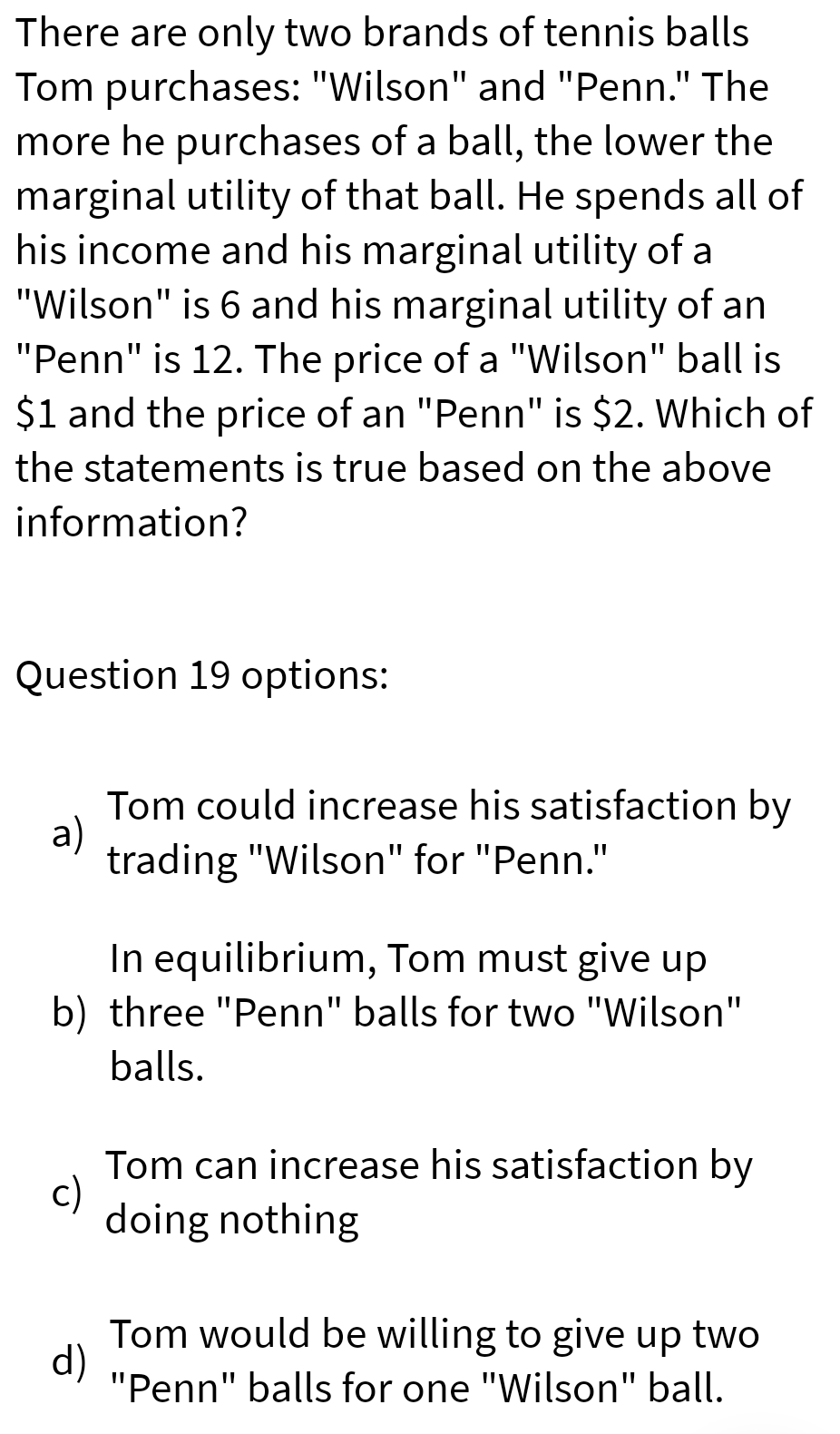 There are only two brands of tennis balls
Tom purchases: "Wilson" and "Penn." The
more he purchases of a ball, the lower the
marginal utility of that ball. He spends all of
his income and his marginal utility of a
"Wilson" is 6 and his marginal utility of an
"Penn" is 12. The price of a "Wilson" ball is
$1 and the price of an "Penn" is $2. Which of
the statements is true based on the above
information?
Question 19 options:
Tom could increase his satisfaction by
a)
trading "Wilson" for "Penn."
In equilibrium, Tom must give up
b) three "Penn" balls for two "Wilson"
balls.
Tom can increase his satisfaction by
c)
doing nothing
Tom would be willing to give up two
d)
"Penn" balls for one "Wilson" ball.
