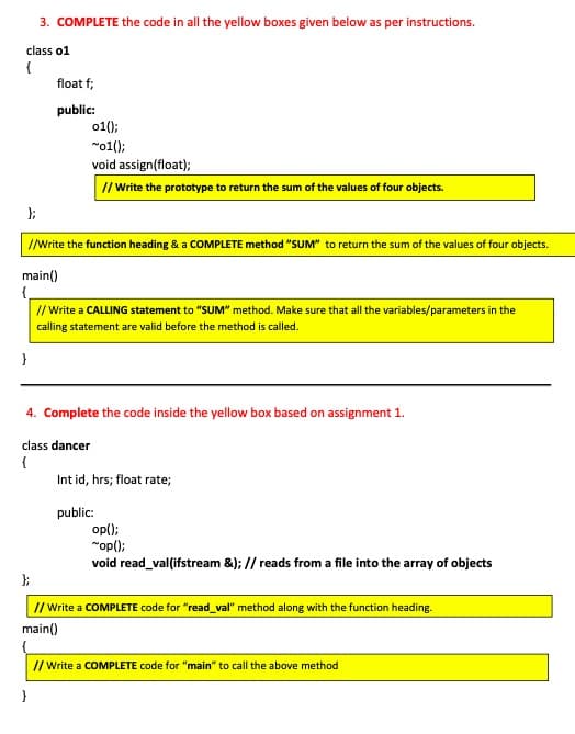 3. COMPLETE the code in all the yellow boxes given below as per instructions.
class o1
{
float f;
public:
o1();
"o1();
void assign(float);
// Write the prototype to return the sum of the values of four objects.
I/Wwite the function heading & a COMPLETE method "SUM" to return the sum of the values of four objects.
main()
// Write a CALLING statement to "SUM" method. Make sure that all the variables/parameters in the
calling statement are valid before the method is called.
}
4. Complete the code inside the yellow box based on assignment 1.
class dancer
{
Int id, hrs; float rate;
public:
op();
"op();
void read_vallifstream &); // reads from a file into the array of objects
// Write a COMPLETE code for "read_val" method along with the function heading.
main()
I/ Write a COMPLETE code for "main" to call the above method
