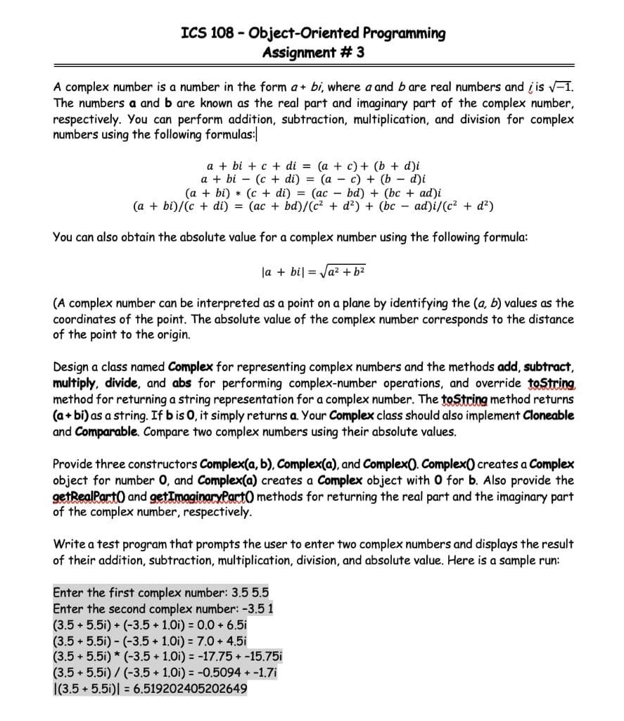 ICS 108 - Object-Oriented Programming
Assignment # 3
A complex number is a number in the form a + bi, where a and b are real numbers and į is V-1.
The numbers a and b are known as the real part and imaginary part of the complex number,
respectively. You can perform addition, subtraction, multiplication, and division for complex
numbers using the following formulas:|
a + bi + c + di = (a + c) + (b + d)i
a + bi – (c + di) = (a – c) + (b – d)i
(a + bi) * (c + di) = (ac - bd) + (bc + ad)i
(a + bi)/(c + di) = (ac + bd)/(c² + d?) + (bc – ad)i/(c² + d?)
You can also obtain the absolute value for a complex number using the following formula:
la + bil = Ja² + b2
(A complex number can be interpreted as a point on a plane by identifying the (a, b) values as the
coordinates of the point. The absolute value of the complex number corresponds to the distance
of the point to the origin.
Design a class named Complex for representing complex numbers and the methods add, subtract,
multiply, divide, and abs for performing complex-number operations, and override toString
method for returning a string representation for a complex number. The toString method returns
(a+ bi) as a string. If b is 0, it simply returns a. Your Complex class should also implement Cloneable
and Comparable. Compare two complex numbers using their absolute values.
Provide three constructors Complex(a, b), Complex(a), and Complex(). Complex() creates a Complex
object for number 0, and Complex(a) creates a Complex object with 0 for b. Also provide the
getRealPart) and getImaginaryPart0 methods for returning the real part and the imaginary part
of the complex number, respectively.
Write a test program that prompts the user to enter two complex numbers and displays the result
of their addition, subtraction, multiplication, division, and absolute value. Here is a sample run:
Enter the first complex number: 3.5 5.5
Enter the second complex number: -3.5 1
(3.5 + 5.5i) + (-3.5 + 1.0i) = 0.0 + 6.5i
(3.5 + 5.5i) - (-3.5 + 1.0i) = 7.0 + 4.5i
(3.5 + 5.5i) * (-3.5 + 1.0i) = -17.75 + -15.75i
(3.5 + 5.5i) / (-3.5 + 1.0i) = -0.5094 + -1.7i
|(3.5 + 5.5i)| = 6.519202405202649
