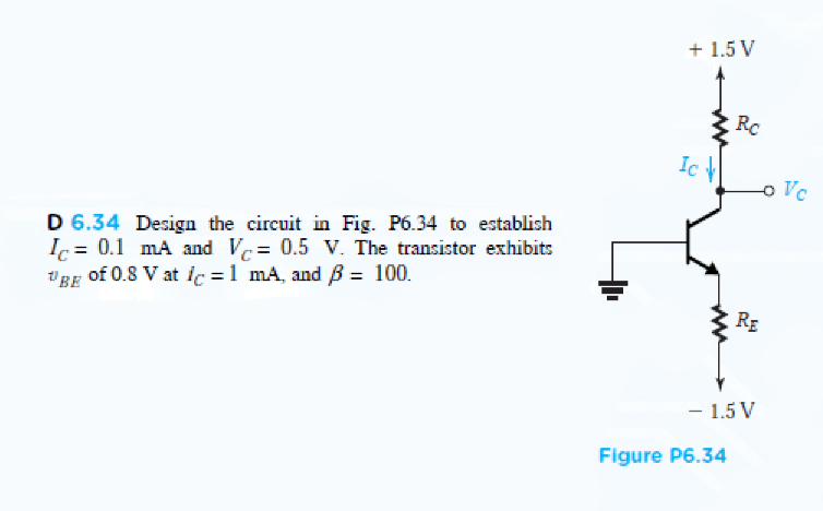 + 1.5 V
Rc
Ic H
-o Vc
D 6.34 Design the circuit in Fig. P6.34 to establish
Ic = 0.1 mA and Vc= 0.5 V. The transistor exhibits
VBE of 0.8 V at ic =1 mA, and B = 100.
RE
- 1.5 V
Figure P6.34
