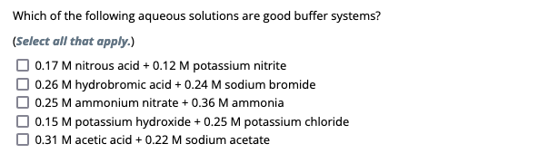 **Buffer Systems in Aqueous Solutions**

*Which of the following aqueous solutions are good buffer systems?*

*(Select all that apply.)*

- [ ] 0.17 M nitrous acid + 0.12 M potassium nitrite
- [ ] 0.26 M hydrobromic acid + 0.24 M sodium bromide
- [ ] 0.25 M ammonium nitrate + 0.36 M ammonia
- [ ] 0.15 M potassium hydroxide + 0.25 M potassium chloride
- [ ] 0.31 M acetic acid + 0.22 M sodium acetate