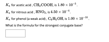 **Determining the Strongest Conjugate Base**

In this exercise, we will analyze the provided acid dissociation constants (\( K_a \)) for different acids and determine the formula for the strongest conjugate base.

1. **Acetic Acid, \( \text{CH}_3\text{COOH} \)**
   - \(K_a = 1.80 \times 10^{-5} \)

2. **Nitrous Acid, \( \text{HNO}_2 \)**
   - \(K_a = 4.50 \times 10^{-4} \)

3. **Phenol (a weak acid), \( \text{C}_6\text{H}_5\text{OH} \)**
   - \(K_a = 1.00 \times 10^{-10} \)

**Question: What is the formula for the strongest conjugate base?**

To address this question, recall that the strength of the conjugate base is inversely related to the acid dissociation constant of its corresponding acid. A lower \( K_a \) signifies a weaker acid and thus a stronger conjugate base.

Given the \( K_a \) values listed:
- \( K_a \) for acetic acid: \( 1.80 \times 10^{-5} \)
- \( K_a \) for nitrous acid: \( 4.50 \times 10^{-4} \)
- \( K_a \) for phenol: \( 1.00 \times 10^{-10} \)

Among these, phenol has the lowest \( K_a \) value, indicating that its conjugate base is the strongest. 

Therefore, the conjugate base of phenol is:

**Answer: \( \text{C}_6\text{H}_5\text{O}^- \)**