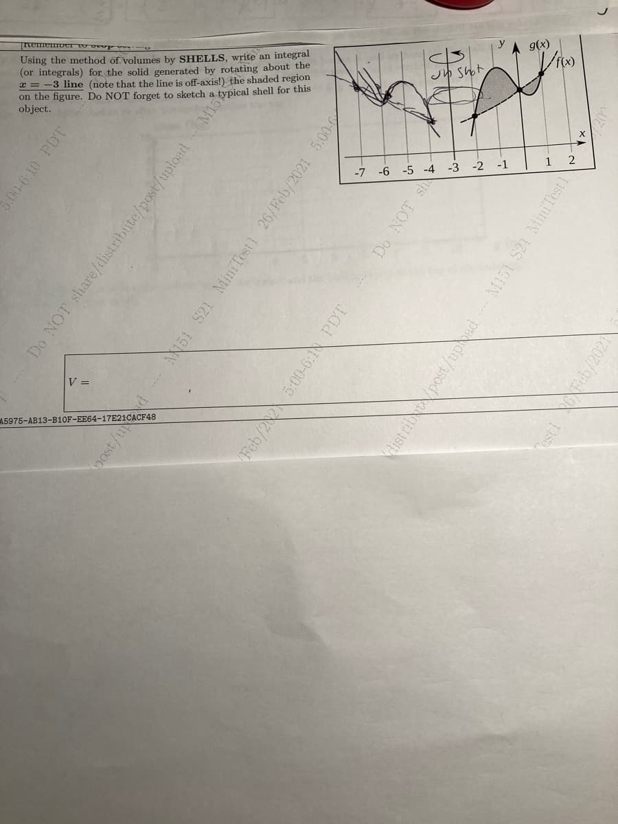 Using the method of volumes by SHELLS, write an integral
(or integrals) for the solid generated by rotating about the
x = -3 line (note that the line is off-axis!) the shaded region
on the figure. Do NOT forget to sketch a typical shell for this
object.
g(x)
J Shot
-7
-6
-5 -4
-3
-2
-1
V =
A5975-AB13-B10F-EE64-17E21CACF48
5:00-6:10 PDT
Do NOT share/distribute/post/uploadM13
post/u
51 S21 MiniTest1 26/Feb/2021 5:00
Feb/22 5:00-6:N PDT
Do NOT sh
Kalist rib/post/uphad M151 S21 MiniTest1
sti oFeb/2021
