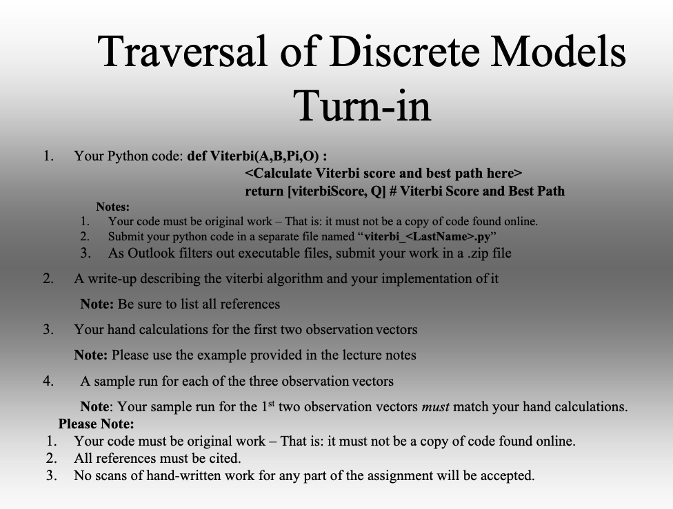 1.
2.
3.
4.
Traversal of Discrete Models
Turn-in
Your Python code: def Viterbi(A,B,Pi,O):
<Calculate Viterbi score and best path here>
return [viterbiScore, Q] # Viterbi Score and Best Path
Notes:
1. Your code must be original work - That is: it must not be a copy of code found online.
Submit your python code in a separate file named "viterbi_<LastName>.py"
2.
3.
As Outlook filters out executable files, submit your work in a .zip file
A write-up describing the viterbi algorithm and your implementation of it
Note: Be sure to list all references
Your hand calculations for the first two observation vectors
Note: Please use the example provided in the lecture notes
A sample run for each of the three observation vectors
Note: Your sample run for the 1st two observation vectors must match your hand calculations.
Please Note:
Your code must be original work – That is: it must not be a copy of code found online.
All references must be cited.
1.
2.
3. No scans of hand-written work for any part of the assignment will be accepted.