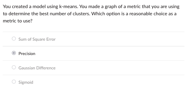 You created a model using k-means. You made a graph of a metric that you are using
to determine the best number of clusters. Which option is a reasonable choice as a
metric to use?
Sum of Square Error
Precision
Gaussian Difference
Sigmoid