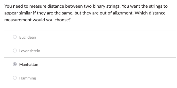 You need to measure distance between two binary strings. You want the strings to
appear similar if they are the same, but they are out of alignment. Which distance
measurement would you choose?
Euclidean
Levenshtein
Manhattan
Hamming