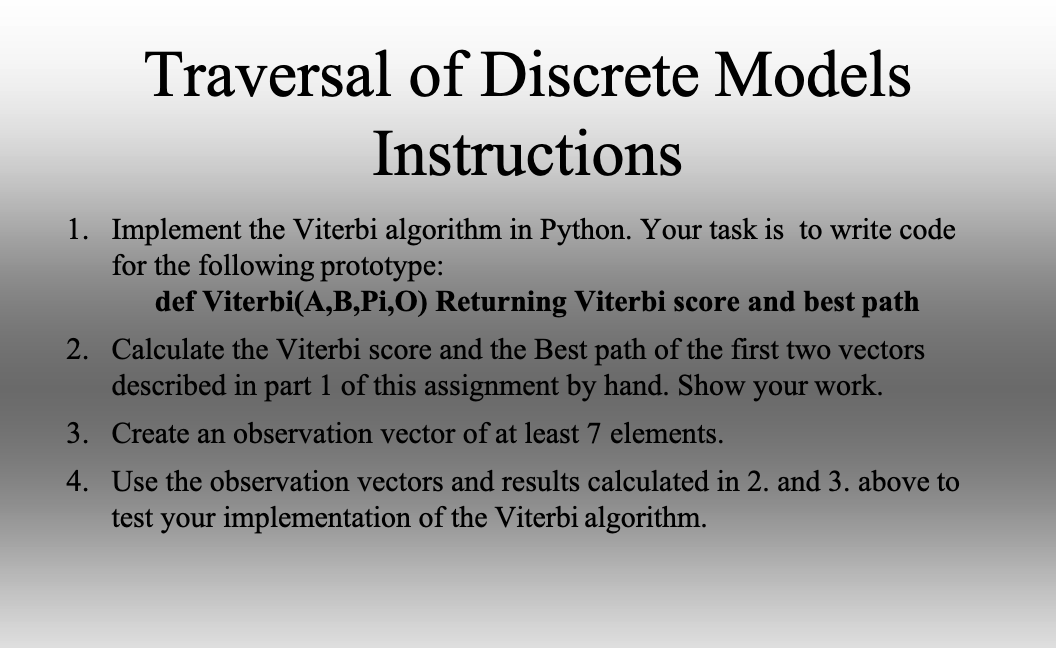Traversal of Discrete Models
Instructions
1. Implement the Viterbi algorithm in Python. Your task is to write code
for the following prototype:
def Viterbi(A,B,Pi,O) Returning Viterbi score and best path
2. Calculate the Viterbi score and the Best path of the first two vectors
described in part 1 of this assignment by hand. Show your work.
3. Create an observation vector of at least 7 elements.
4. Use the observation vectors and results calculated in 2. and 3. above to
test your implementation of the Viterbi algorithm.
