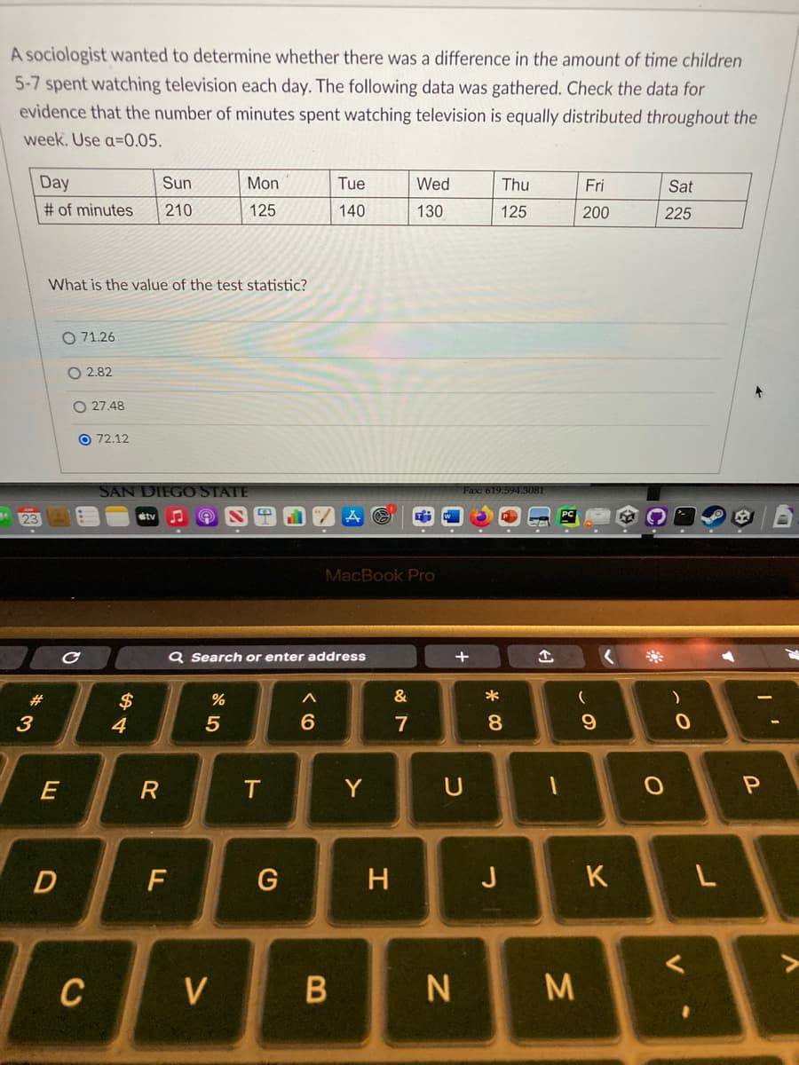 A sociologist wanted to determine whether there was a difference in the amount of time children
5-7 spent watching television each day. The following data was gathered. Check the data for
evidence that the number of minutes spent watching television is equally distributed throughout the
week. Use a=0.05.
23
Day
Sun
# of minutes 210
*3
#
What is the value of the test statistic?
E
D
O 71.26
с
O2.82
O27.48
O72.12
C
SAN DIEGO STATE
stv ♫ Ⓡ
$
4
R
F
Mon
125
%
5
Q Search or enter address
V
T
G
A
6
Tue
140
MacBook Pro
B
Y
H
Wed
130
&
7
U
N
Fax: 619.594.3081
* 00
Thu
125
8
J
↑
1
M
Fri
200
(
9
<
K
Sat
225
O
)
0
<
L
I'
P