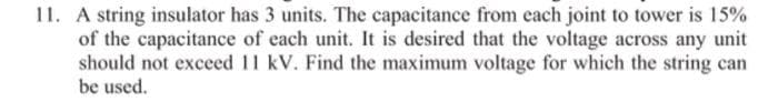 11. A string insulator has 3 units. The capacitance from each joint to tower is 15%
of the capacitance of each unit. It is desired that the voltage across any unit
should not exceed 11 kV. Find the maximum voltage for which the string can
be used.
