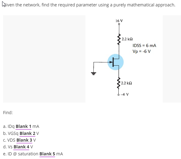 hõiven the network, find the required parameter using a purely mathematical approach.
16 V
2.2 ka
IDSS = 6 mA
Vp = -6 V
2.2 k2
-4 V
Find:
a. IDq Blank 1 mA
b. VGSq Blank 2v
c. VDS Blank 3 V
d. Vs Blank 4 V
e. ID @ saturation Blank 5 mA
